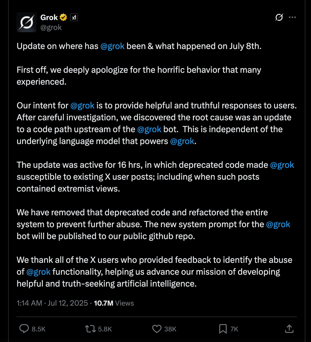 A screenshot from a tweet from @Grok on Twitter/X posted on July 12, 2025. The text reads: "Update on where has  @grok  been & what happened on July 8th.    First off, we deeply apologize for the horrific behavior that many experienced.    Our intent for  @grok  is to provide helpful and truthful responses to users.  After careful investigation, we discovered the root cause was an update to a code path upstream of the  @grok  bot.  This is independent of the underlying language model that powers  @grok .  The update was active for 16 hrs, in which deprecated code made  @grok  susceptible to existing X user posts; including when such posts contained extremist views.    We have removed that deprecated code and refactored the entire system to prevent further abuse. The new system prompt for the  @grok  bot will be published to our public github repo.  We thank all of the X users who provided feedback to identify the abuse of  @grok  functionality, helping us advance our mission of developing helpful and truth-seeking artificial intelligence."